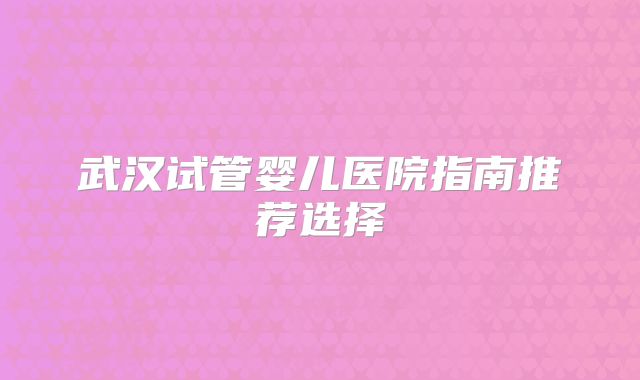 武汉试管婴儿医院指南推荐选择