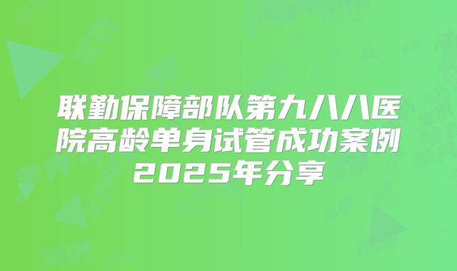 联勤保障部队第九八八医院高龄单身试管成功案例2025年分享
