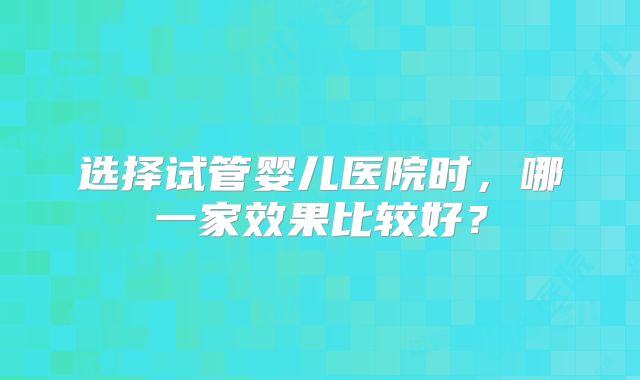选择试管婴儿医院时，哪一家效果比较好？
