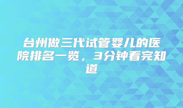 台州做三代试管婴儿的医院排名一览，3分钟看完知道