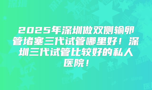 2025年深圳做双侧输卵管堵塞三代试管哪里好！深圳三代试管比较好的私人医院！