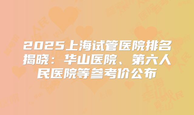 2025上海试管医院排名揭晓:华山医院、第六人民医院等参考价公布
