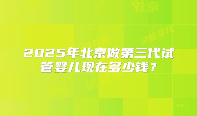 2025年北京做第三代试管婴儿现在多少钱？