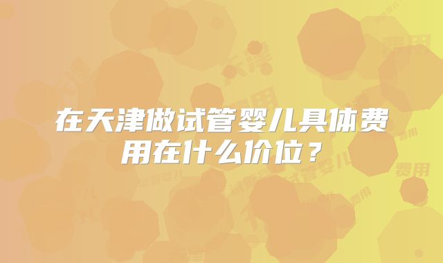 在天津做试管婴儿具体费用在什么价位？