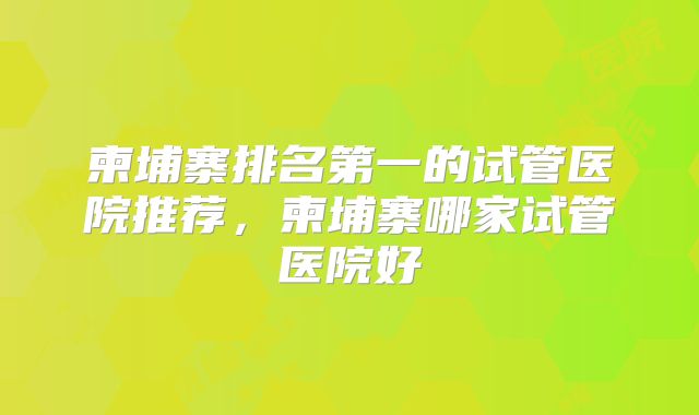 柬埔寨排名第一的试管医院推荐，柬埔寨哪家试管医院好