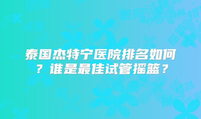 泰国杰特宁医院排名如何？谁是最佳试管摇篮？
