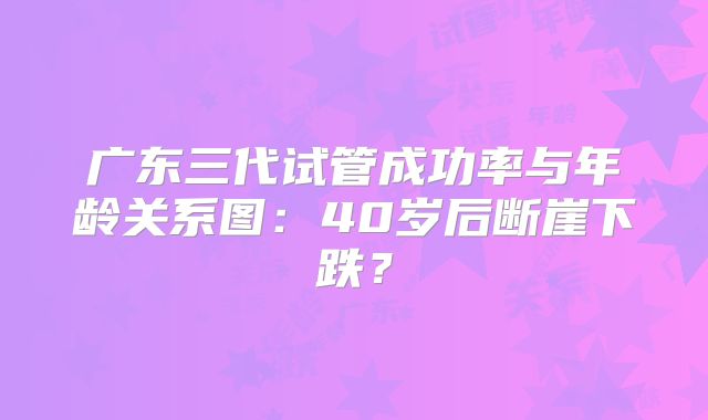 广东三代试管成功率与年龄关系图：40岁后断崖下跌？