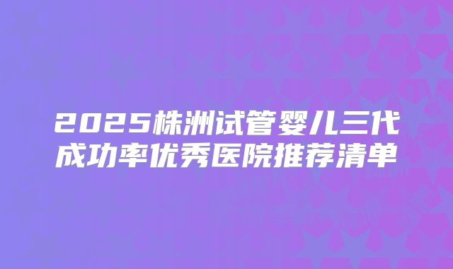 2025株洲试管婴儿三代成功率优秀医院推荐清单