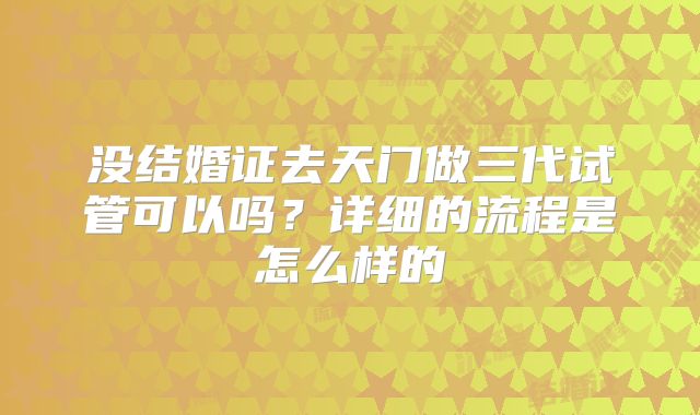 没结婚证去天门做三代试管可以吗？详细的流程是怎么样的