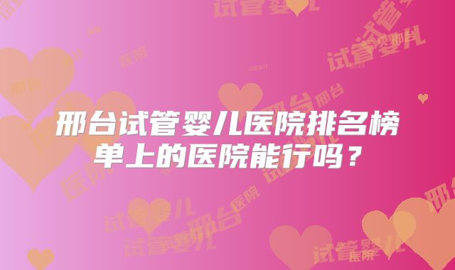 邢台试管婴儿医院排名榜单上的医院能行吗？