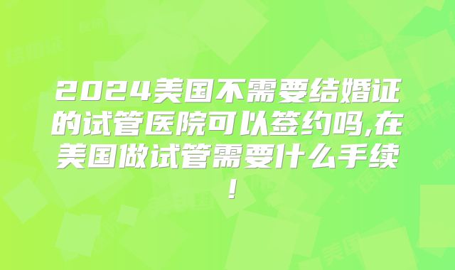 2024美国不需要结婚证的试管医院可以签约吗,在美国做试管需要什么手续!