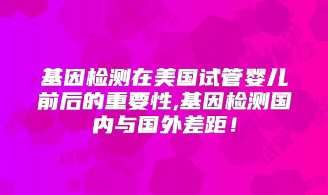 基因检测在美国试管婴儿前后的重要性,基因检测国内与国外差距!