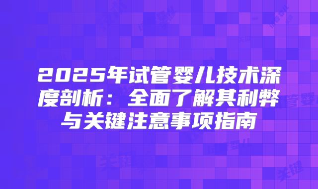 2025年试管婴儿技术深度剖析：全面了解其利弊与关键注意事项指南