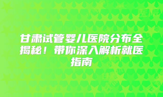 甘肃试管婴儿医院分布全揭秘！带你深入解析就医指南