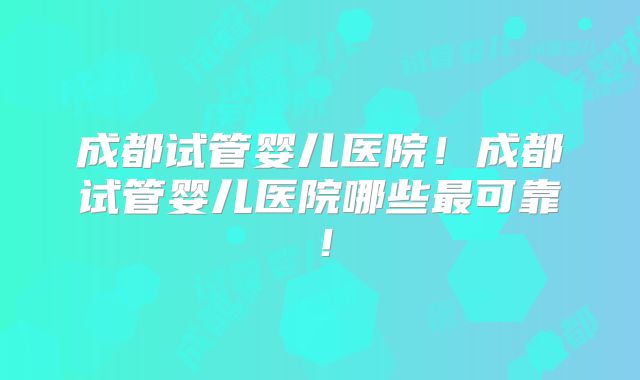 成都试管婴儿医院！成都试管婴儿医院哪些最可靠！