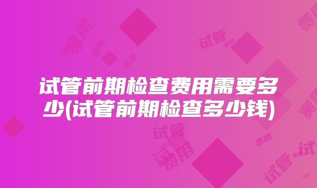 试管前期检查费用需要多少(试管前期检查多少钱)
