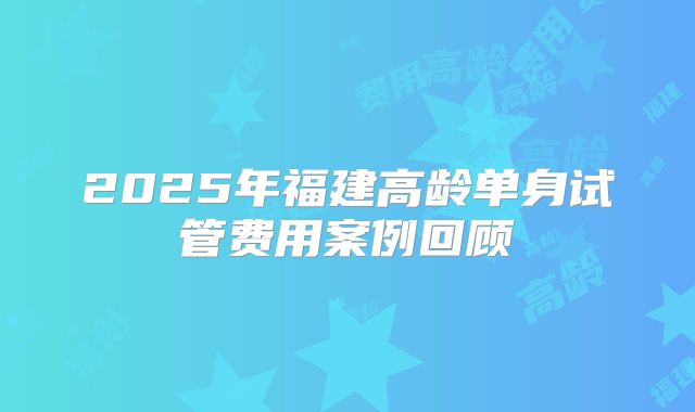 2025年福建高龄单身试管费用案例回顾