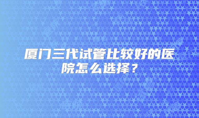厦门三代试管比较好的医院怎么选择?