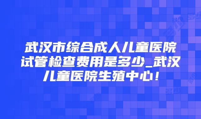 武汉市综合成人儿童医院试管检查费用是多少_武汉儿童医院生殖中心！