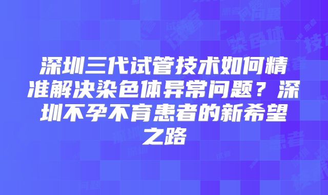 深圳三代试管技术如何精准解决染色体异常问题？深圳不孕不育患者的新希望之路