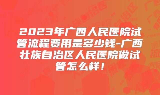 2023年广西人民医院试管流程费用是多少钱-广西壮族自治区人民医院做试管怎么样！