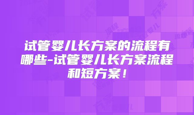 试管婴儿长方案的流程有哪些-试管婴儿长方案流程和短方案!