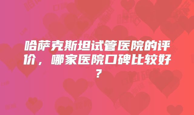 哈萨克斯坦试管医院的评价，哪家医院口碑比较好？