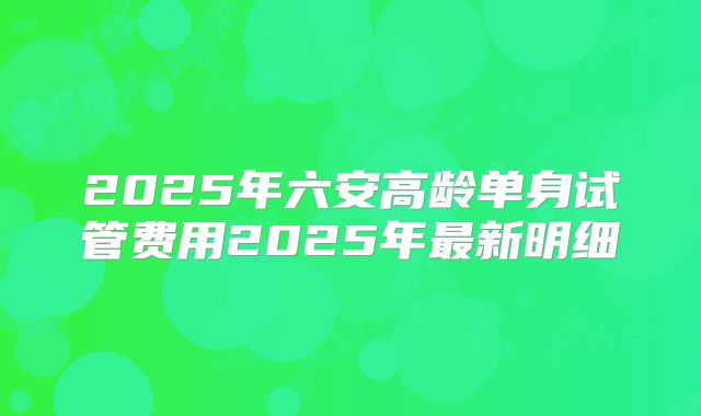 2025年六安高龄单身试管费用2025年最新明细