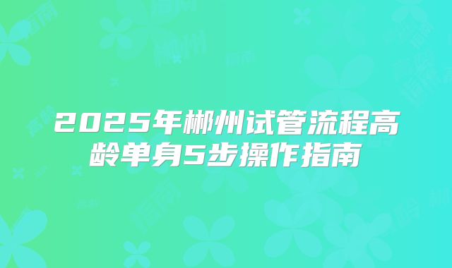 2025年郴州试管流程高龄单身5步操作指南