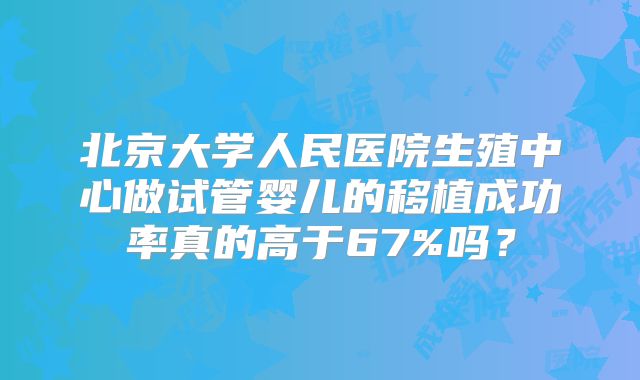 北京大学人民医院生殖中心做试管婴儿的移植成功率真的高于67%吗？