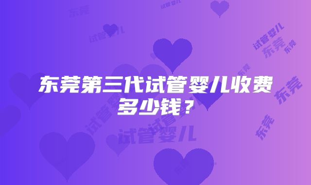 东莞第三代试管婴儿收费多少钱?