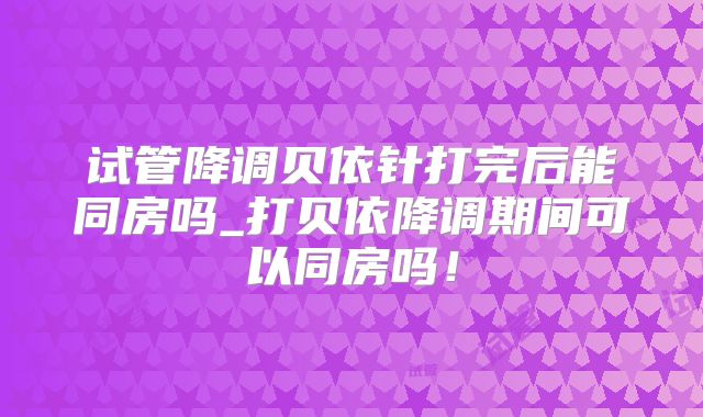 试管降调贝依针打完后能同房吗_打贝依降调期间可以同房吗！
