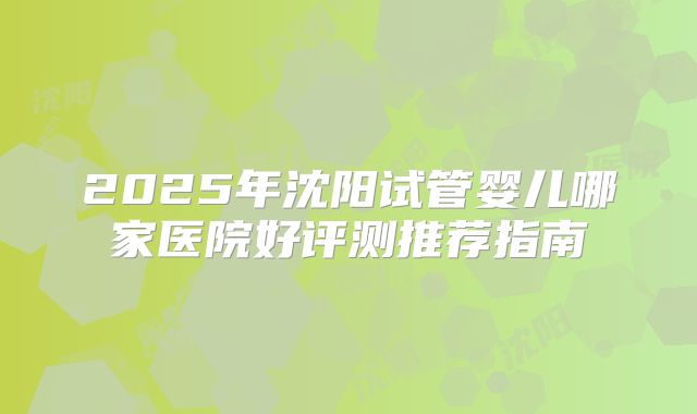 2025年沈阳试管婴儿哪家医院好评测推荐指南