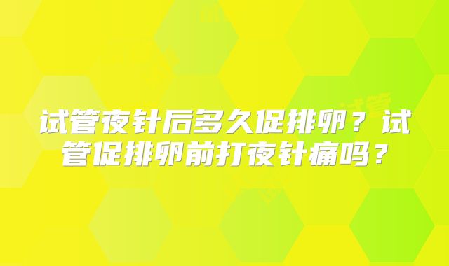 试管夜针后多久促排卵？试管促排卵前打夜针痛吗？