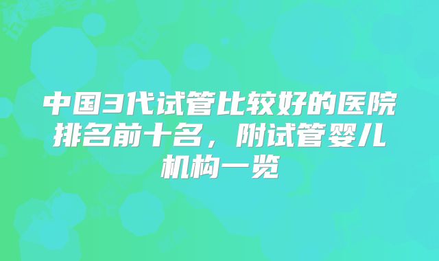 中国3代试管比较好的医院排名前十名，附试管婴儿机构一览