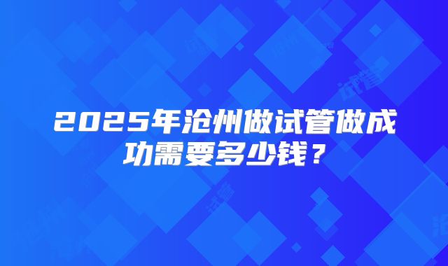 2025年沧州做试管做成功需要多少钱?