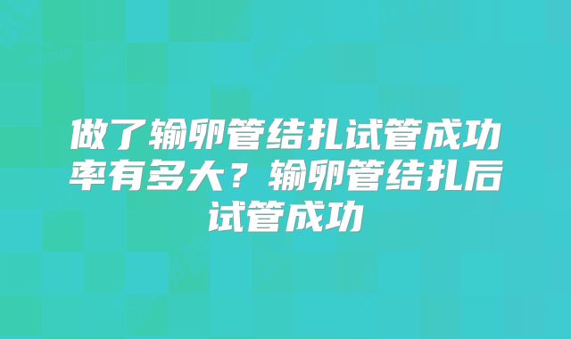 做了输卵管结扎试管成功率有多大？输卵管结扎后试管成功