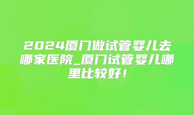 2024厦门做试管婴儿去哪家医院_厦门试管婴儿哪里比较好！