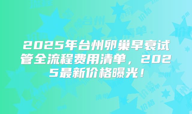 2025年台州卵巢早衰试管全流程费用清单，2025最新价格曝光！