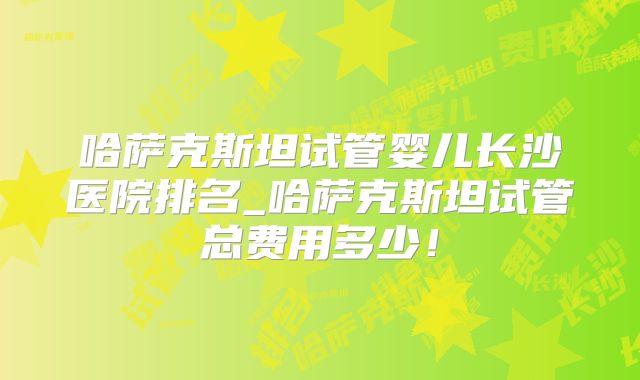 哈萨克斯坦试管婴儿长沙医院排名_哈萨克斯坦试管总费用多少！