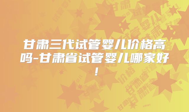 甘肃三代试管婴儿价格高吗-甘肃省试管婴儿哪家好！