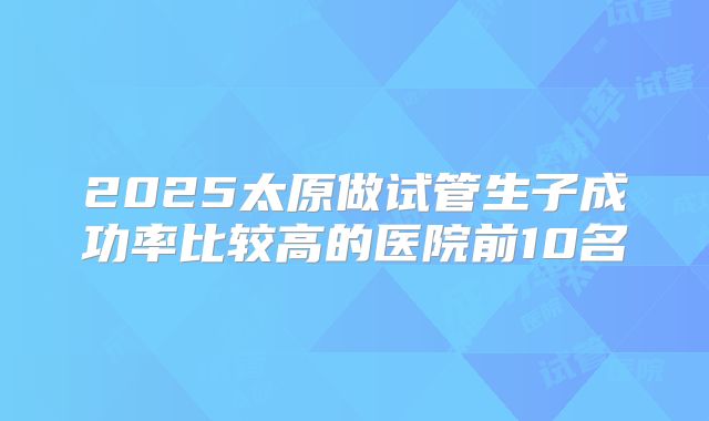 2025太原做试管生子成功率比较高的医院前10名