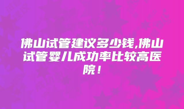 佛山试管建议多少钱,佛山试管婴儿成功率比较高医院！