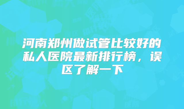 河南郑州做试管比较好的私人医院最新排行榜，误区了解一下