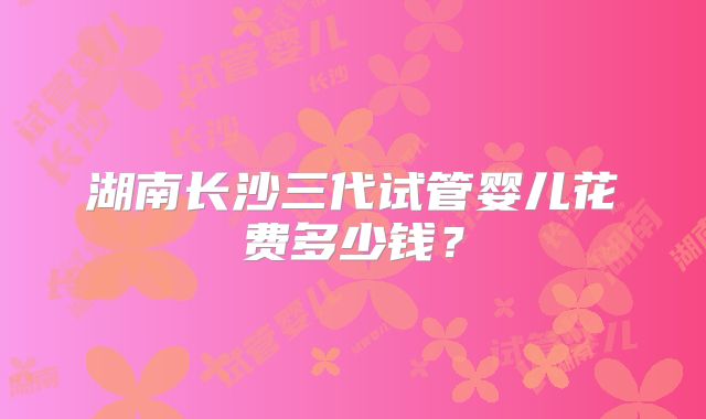 湖南长沙三代试管婴儿花费多少钱？