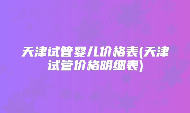 天津试管婴儿价格表(天津试管价格明细表)