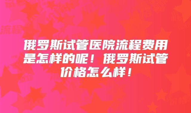 俄罗斯试管医院流程费用是怎样的呢！俄罗斯试管价格怎么样！