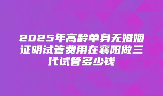 2025年高龄单身无婚姻证明试管费用在襄阳做三代试管多少钱