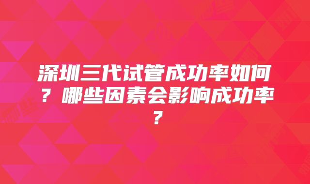深圳三代试管成功率如何?哪些因素会影响成功率?
