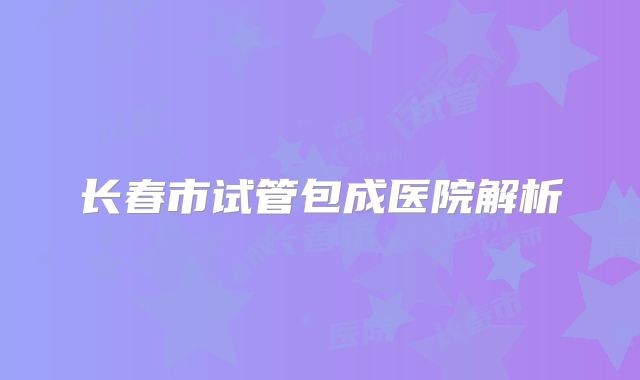 长春市试管包成医院解析